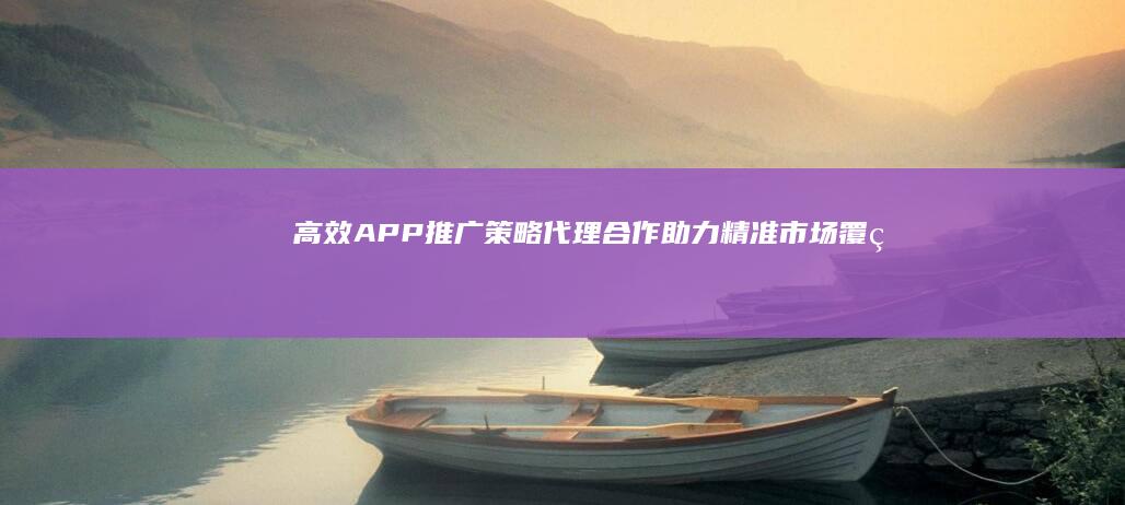 高效APP推广策略：代理合作助力精准市场覆盖